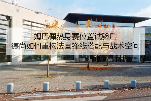 姆巴佩热身赛位置试验后 德尚如何重构法国锋线搭配与战术空间