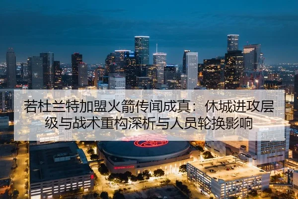 若杜兰特加盟火箭传闻成真：休城进攻层级与战术重构深析与人员轮换影响