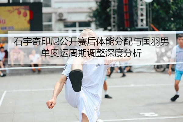 石宇奇印尼公开赛后体能分配与国羽男单奥运周期调整深度分析
