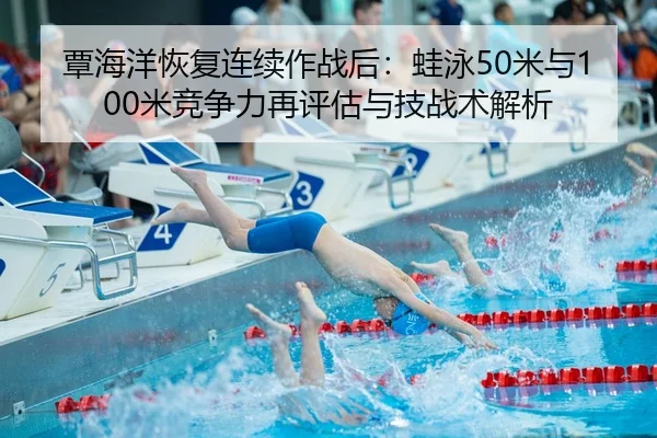 覃海洋恢复连续作战后：蛙泳50米与100米竞争力再评估与技战术解析