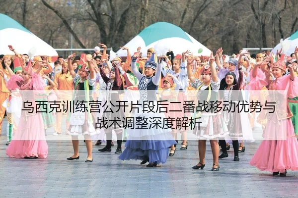 乌西克训练营公开片段后二番战移动优势与战术调整深度解析