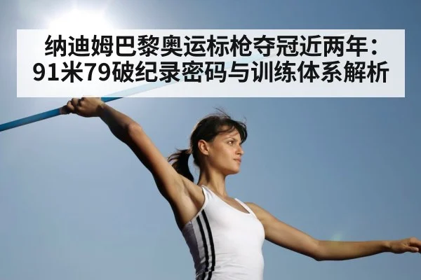 纳迪姆巴黎奥运标枪夺冠近两年:91米79破纪录密码与训练体系解析